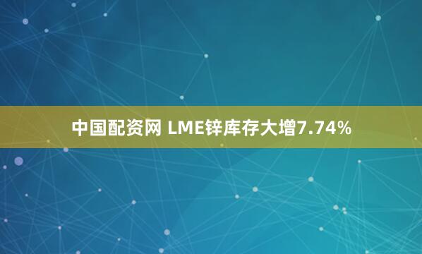 中国配资网 LME锌库存大增7.74%