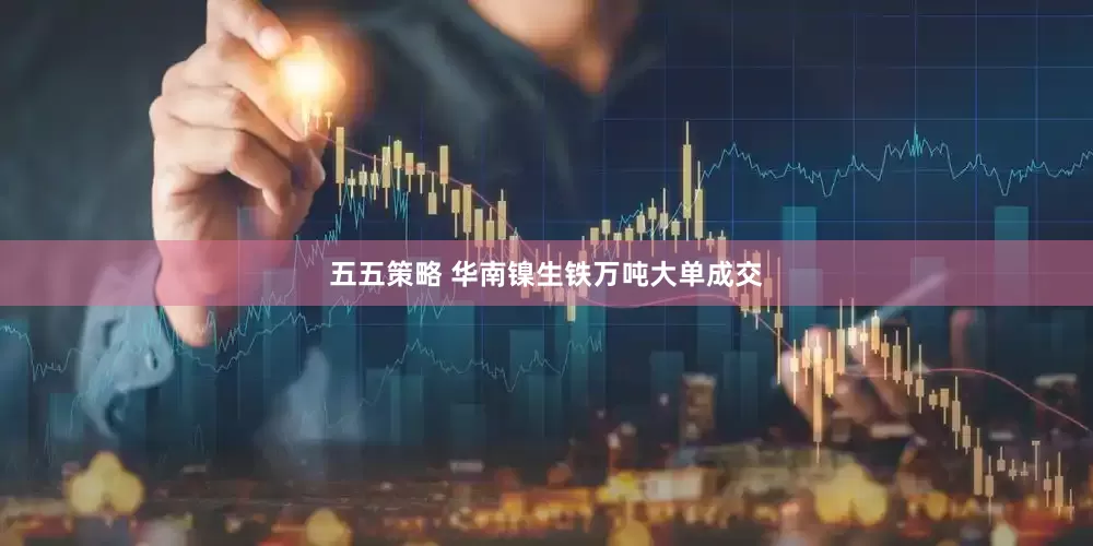 五五策略 华南镍生铁万吨大单成交