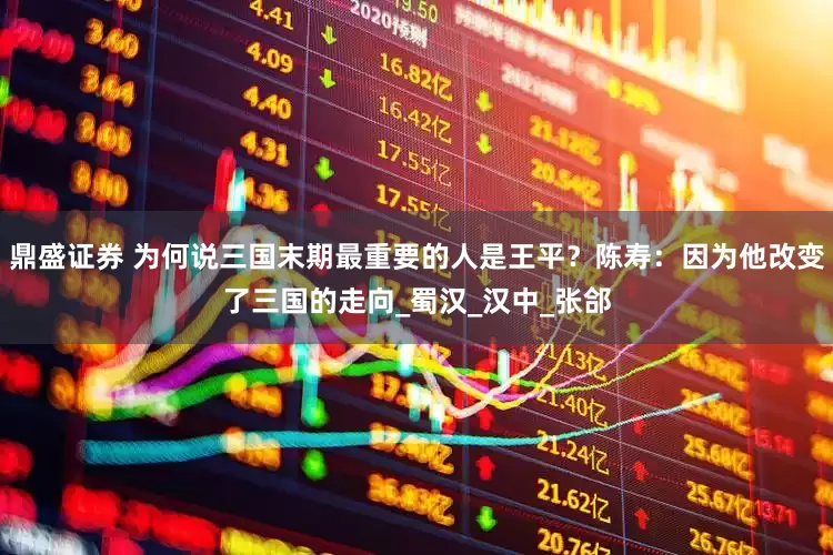 鼎盛证券 为何说三国末期最重要的人是王平？陈寿：因为他改变了三国的走向_蜀汉_汉中_张郃