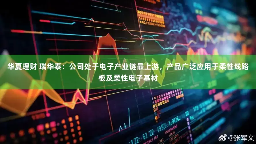 华夏理财 瑞华泰：公司处于电子产业链最上游，产品广泛应用于柔性线路板及柔性电子基材