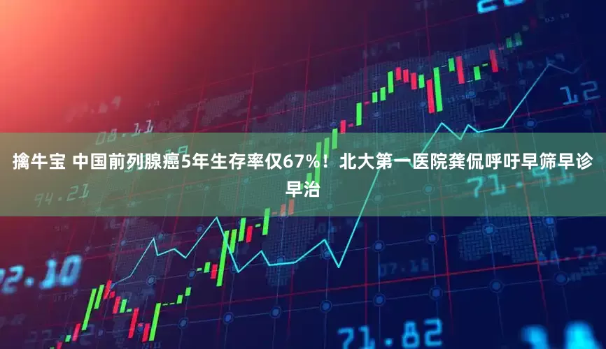 擒牛宝 中国前列腺癌5年生存率仅67%！北大第一医院龚侃呼吁早筛早诊早治