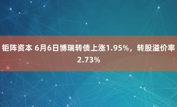 钜阵资本 6月6日博瑞转债上涨1.95%，转股溢价率2.73%