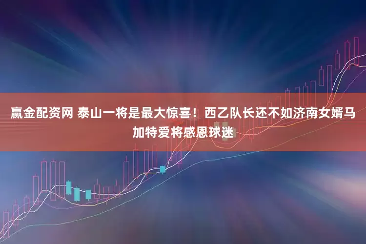 赢金配资网 泰山一将是最大惊喜！西乙队长还不如济南女婿马加特爱将感恩球迷