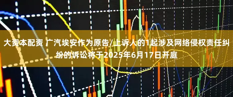 大资本配资 广汽埃安作为原告/上诉人的1起涉及网络侵权责任纠纷的诉讼将于2025年6月17日开庭