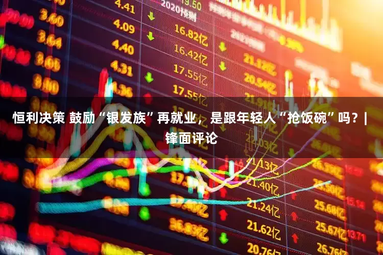 恒利决策 鼓励“银发族”再就业，是跟年轻人“抢饭碗”吗？| 锋面评论