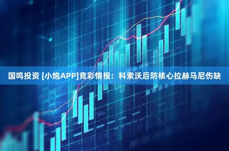 国鸣投资 [小炮APP]竞彩情报：科索沃后防核心拉赫马尼伤缺