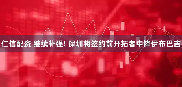 仁信配资 继续补强! 深圳将签约前开拓者中锋伊布巴吉