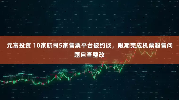 元富投资 10家航司5家售票平台被约谈，限期完成机票超售问题自查整改